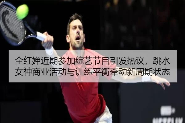 全红婵近期参加综艺节目引发热议，跳水女神商业活动与训练平衡牵动新周期状态